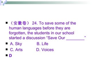（安徽卷） 24. To save some of the human languages before they are forgotten, the students in our school started a discussion “Save Our ________” A. Sky  B. Life  C. Arts  D. Voices D 