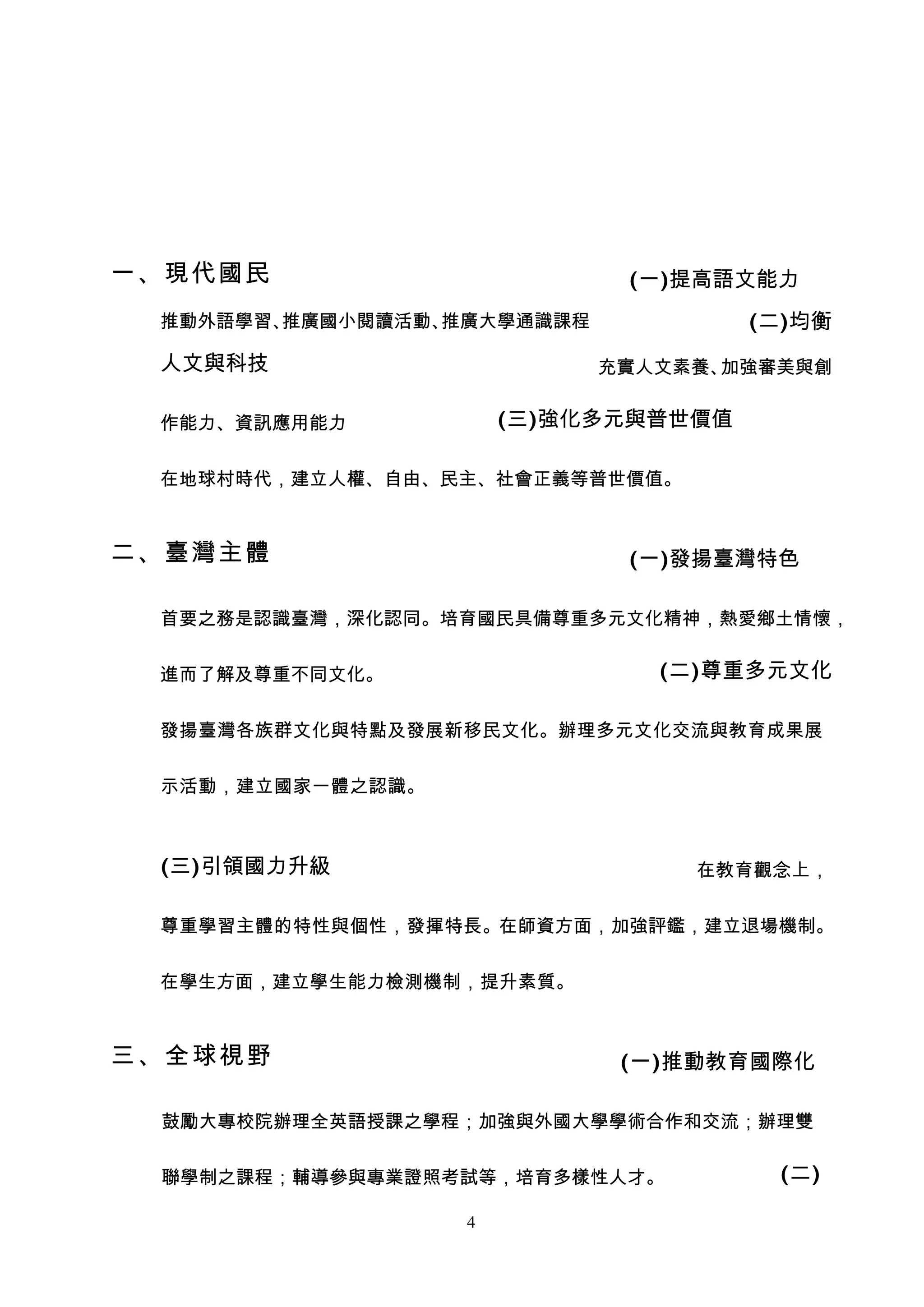 一、現代國民                       (一)提高語文能力
 推動外語學習、推廣國小閱讀活動、推廣大學通識課程            (二)均衡
 人文與科技                      充實人文素養、加強審美與創


 作能力、資訊應用能力           (三)強化多元與普世價值

 在地球村時代，建立人權、自由、民主、社會正義等普世價值。



二、臺灣主體                       (一)發揚臺灣特色

 首要之務是認識臺灣，深化認同。培育國民具備尊重多元文化精神，熱愛鄉土情懷，


 進而了解及尊重不同文化。                  (二)尊重多元文化

 發揚臺灣各族群文化與特點及發展新移民文化。辦理多元文化交流與教育成果展


 示活動，建立國家一體之認識。



 (三)引領國力升級    　                  在教育觀念上，


 尊重學習主體的特性與個性，發揮特長。在師資方面，加強評鑑，建立退場機制。


 在學生方面，建立學生能力檢測機制，提升素質。



三、全球視野                       (一)推動教育國際化

 鼓勵大專校院辦理全英語授課之學程；加強與外國大學學術合作和交流；辦理雙


 聯學制之課程；輔導參與專業證照考試等，培育多樣性人才。          (二)

                  4
 
