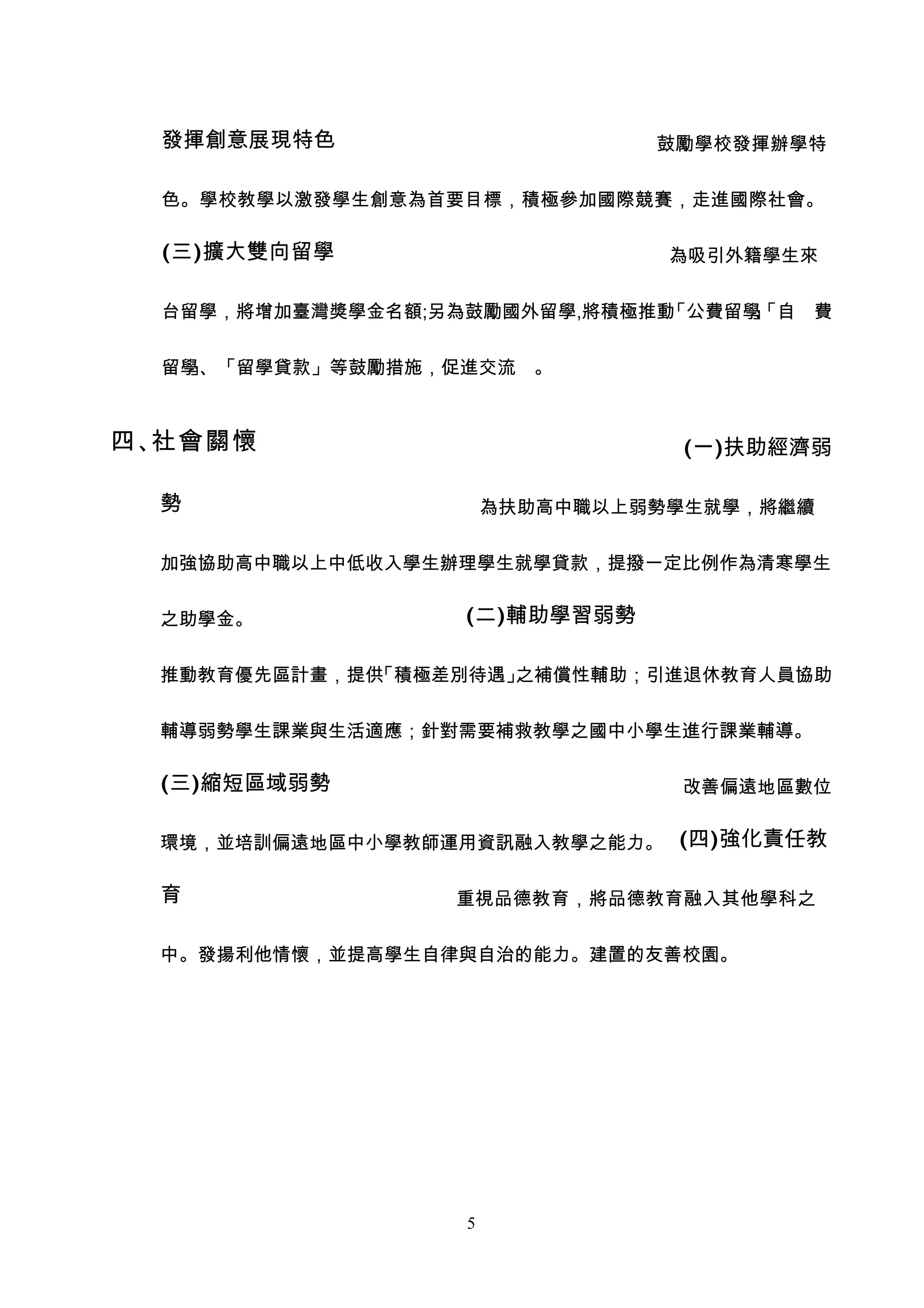 發揮創意展現特色                      鼓勵學校發揮辦學特


  色。學校教學以激發學生創意為首要目標，積極參加國際競賽，走進國際社會。

  (三)擴大雙向留學                      為吸引外籍學生來


  台留學，將增加臺灣獎學金名額;另為鼓勵國外留學,將積極推動「公費留學「自 費
                                    」
                                    、


  留學、「留學貸款」等鼓勵措施，促進交流 。
    」



四、社會關懷                           (一)扶助經濟弱

  勢                    為扶助高中職以上弱勢學生就學，將繼續


  加強協助高中職以上中低收入學生辦理學生就學貸款，提撥一定比例作為清寒學生


  之助學金。            (二)輔助學習弱勢

  推動教育優先區計畫，提供「積極差別待遇」之補償性輔助；引進退休教育人員協助


  輔導弱勢學生課業與生活適應；針對需要補救教學之國中小學生進行課業輔導。

  (三)縮短區域弱勢                      改善偏遠地區數位


  環境，並培訓偏遠地區中小學教師運用資訊融入教學之能力。 (四)強化責任教

  育               重視品德教育，將品德教育融入其他學科之


  中。發揚利他情懷，並提高學生自律與自治的能力。建置的友善校園。




                   5
 