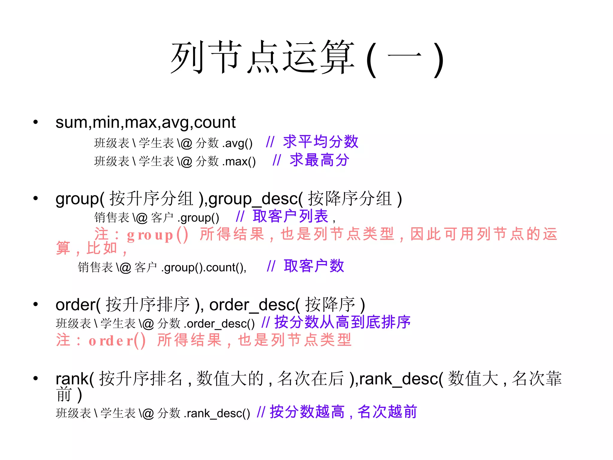 列节点运算 ( 一 ) sum,min,max,avg,count 班级表 \ 学生表 \@ 分数 .avg()  //  求平均分数 班级表 \ 学生表 \@ 分数 .max()  //  求最高分 group( 按升序分组 ),group_desc( 按降序分组 ) 销售表 \@ 客户 .group()  //  取客户列表 , 注 : group()  所得结果 , 也是列节点类型 , 因此可用列节点的运算 , 比如 , 销售表 \@ 客户 .group().count(),  //  取客户数 order( 按升序排序 ), order_desc( 按降序 ) 班级表 \ 学生表 \@ 分数 .order_desc()  // 按分数从高到底排序   注 : order()  所得结果 , 也是列节点类型 rank( 按升序排名 , 数值大的 , 名次在后 ),rank_desc( 数值大 , 名次靠前 ) 班级表 \ 学生表 \@ 分数 .rank_desc()  // 按分数越高 , 名次越前   