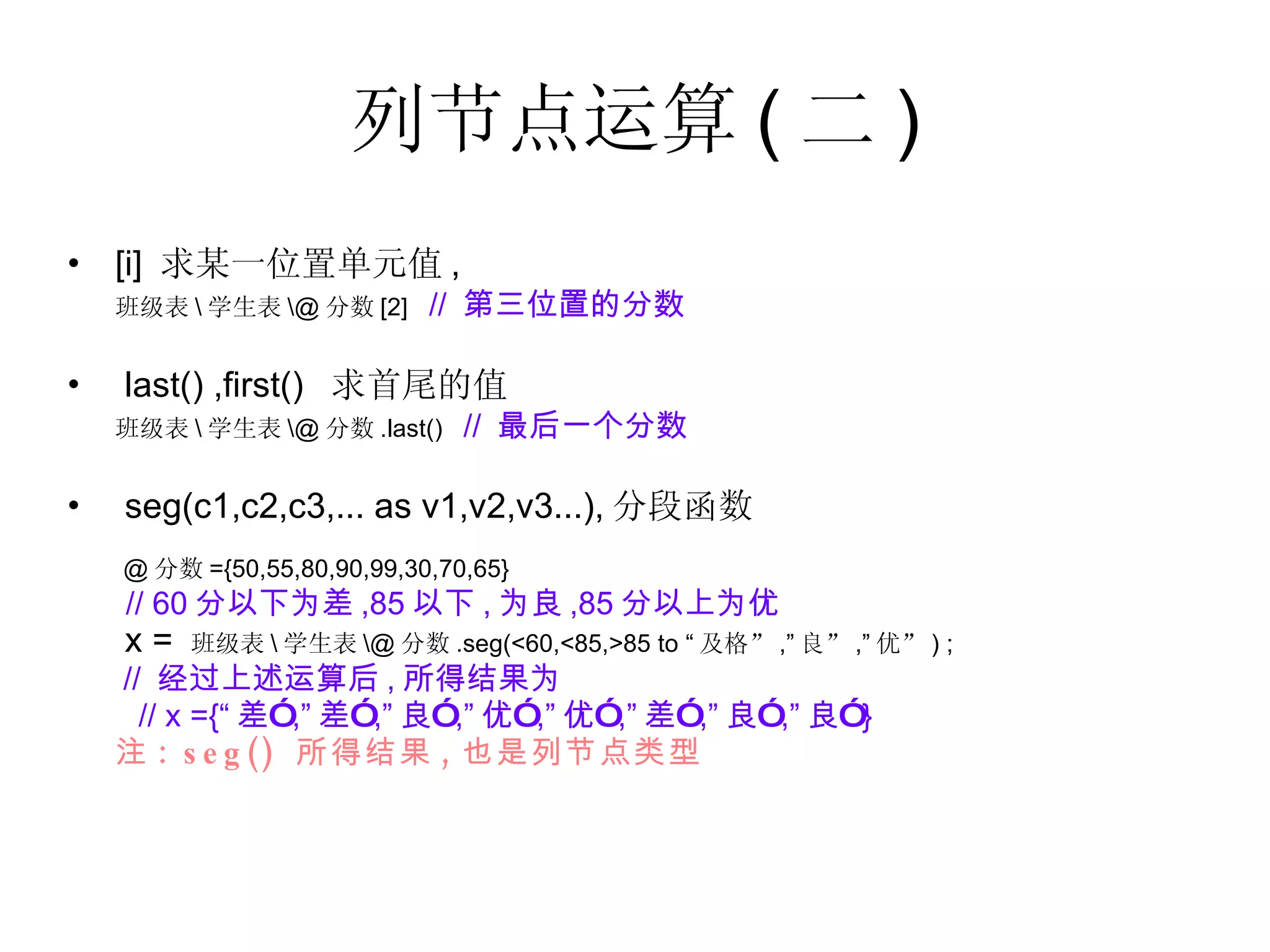 列节点运算 ( 二 ) [i]  求某一位置单元值 , 班级表 \ 学生表 \@ 分数 [2]  //  第三位置的分数 last() ,first()  求首尾的值 班级表 \ 学生表 \@ 分数 .last()  //  最后一个分数 seg(c1,c2,c3,... as v1,v2,v3...), 分段函数 @ 分数 ={50,55,80,90,99,30,70,65} // 60 分以下为差 ,85 以下 , 为良 ,85 分以上为优   x =  班级表 \ 学生表 \@ 分数 .seg(<60,<85,>85 to “ 及格” ,” 良” ,” 优” ) ;  //  经过上述运算后 , 所得结果为 // x ={“ 差” ,” 差” ,” 良” ,” 优” ,” 优” ,” 差” ,” 良” ,” 良” } 注 : seg()  所得结果 , 也是列节点类型 