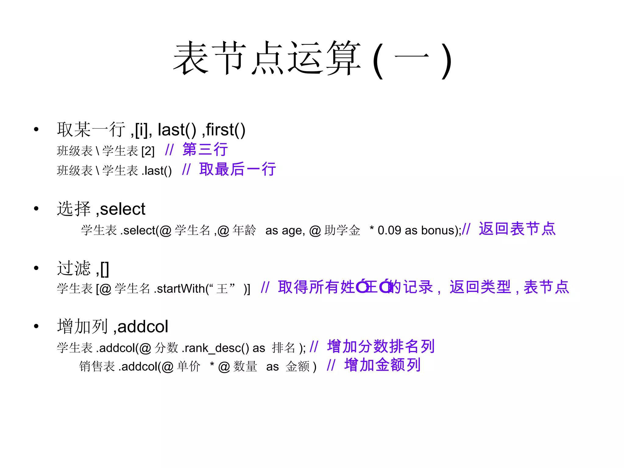 表节点运算 ( 一 ) 取某一行 ,[i], last() ,first()  班级表 \ 学生表 [2]  //  第三行 班级表 \ 学生表 .last()  //  取最后一行 选择 ,select 学生表 .select(@ 学生名 ,@ 年龄  as age, @ 助学金  * 0.09 as bonus); //  返回表节点 过滤 ,[] 学生表 [@ 学生名 .startWith(“ 王” )]  //  取得所有姓”王”的记录 ,  返回类型 , 表节点 增加列 ,addcol 学生表 .addcol(@ 分数 .rank_desc() as  排名 );  //  增加分数排名列 销售表 .addcol(@ 单价  * @ 数量  as  金额 )  //  增加金额列 