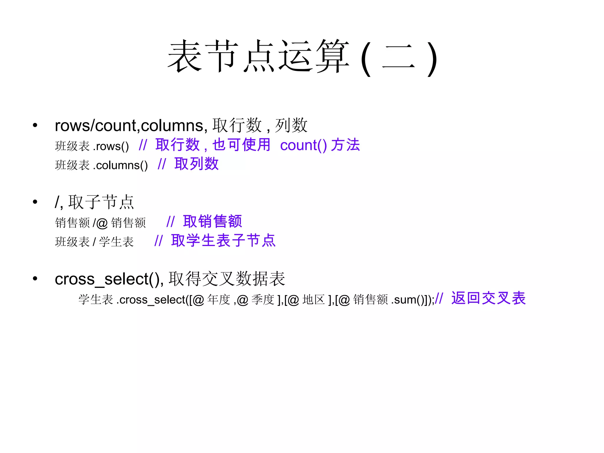 表节点运算 ( 二 ) rows/count,columns, 取行数 , 列数  班级表 .rows()  //  取行数 , 也可使用  count() 方法 班级表 .columns()  //  取列数 /, 取子节点  销售额 /@ 销售额  //  取销售额 班级表 / 学生表  //  取学生表子节点 cross_select(), 取得交叉数据表 学生表 .cross_select([@ 年度 ,@ 季度 ],[@ 地区 ],[@ 销售额 .sum()]); //  返回交叉表 