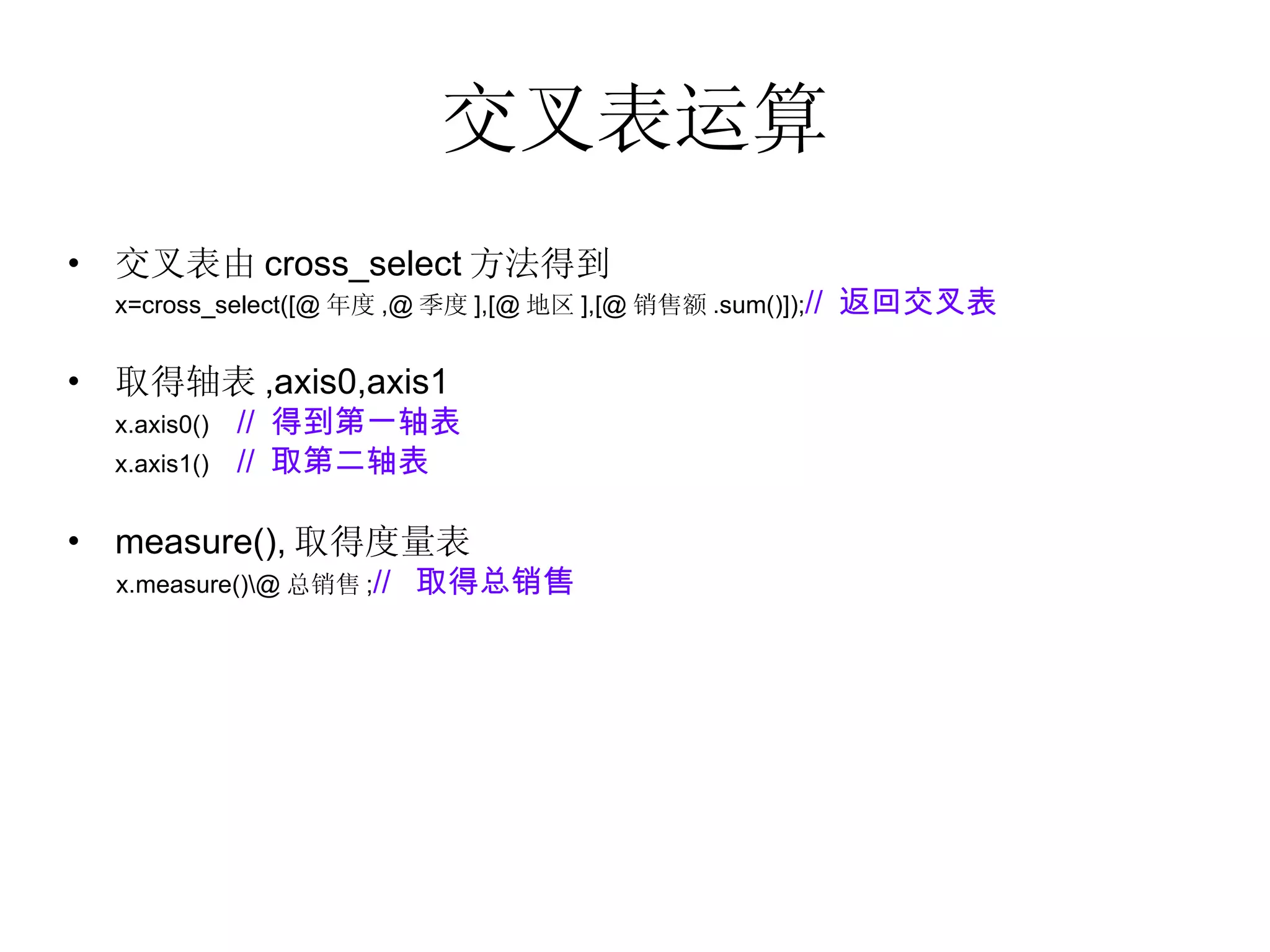 交叉表运算 交叉表由 cross_select 方法得到 x=cross_select([@ 年度 ,@ 季度 ],[@ 地区 ],[@ 销售额 .sum()]); //  返回交叉表 取得轴表 ,axis0,axis1  x.axis0()  //  得到第一轴表 x.axis1()  //  取第二轴表 measure(), 取得度量表 x.measure()\@ 总销售 ; //  取得总销售 