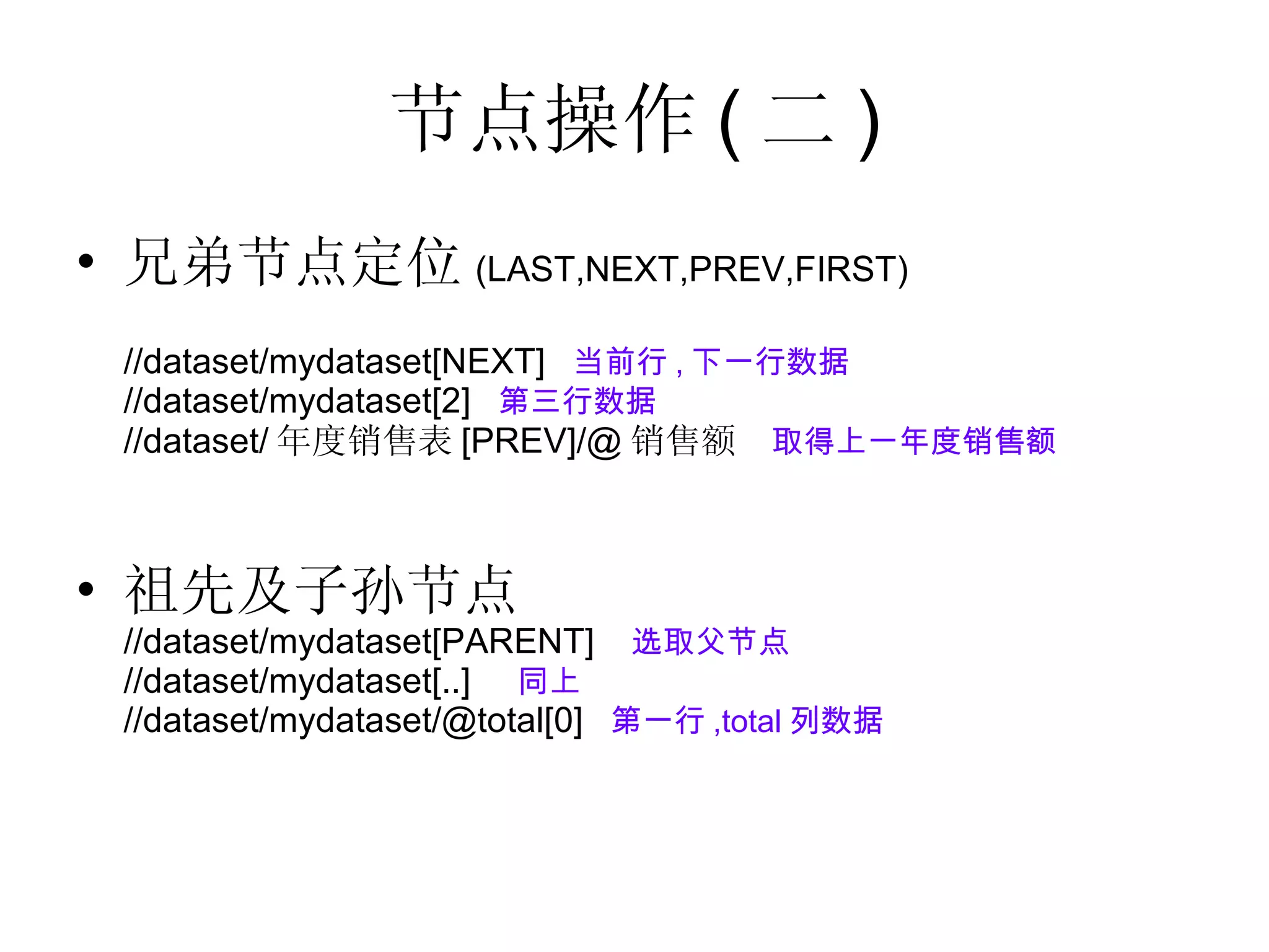 节点操作 ( 二 ) 兄弟节点定位 (LAST,NEXT,PREV,FIRST) //dataset/mydataset[NEXT]  当前行 , 下一行数据 //dataset/mydataset[2]  第三行数据 //dataset/ 年度销售表 [PREV]/@ 销售额  取得上一年度销售额 祖先及子孙节点 //dataset/mydataset[PARENT]  选取父节点 //dataset/mydataset[..]  同上 //dataset/mydataset/@total[0]  第一行 ,total 列数据 
