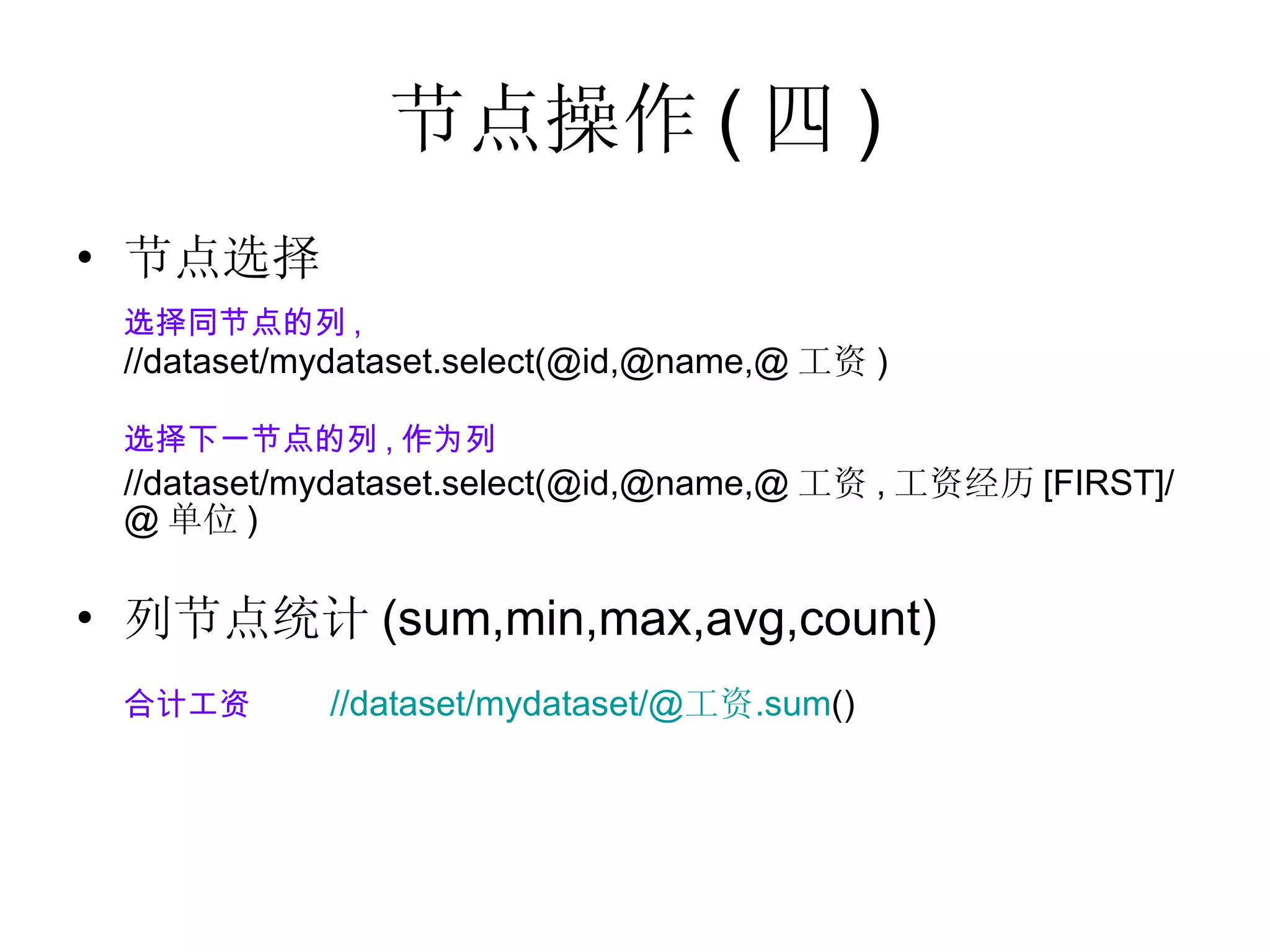 节点操作 ( 四 ) 节点选择 选择同节点的列 , //dataset/mydataset.select(@id,@name,@ 工资 ) 选择下一节点的列 , 作为列 //dataset/mydataset.select(@id,@name,@ 工资 , 工资经历 [FIRST]/@ 单位 ) 列节点统计 (sum,min,max,avg,count) 合计工资 //dataset/mydataset/@ 工资 .sum ()    