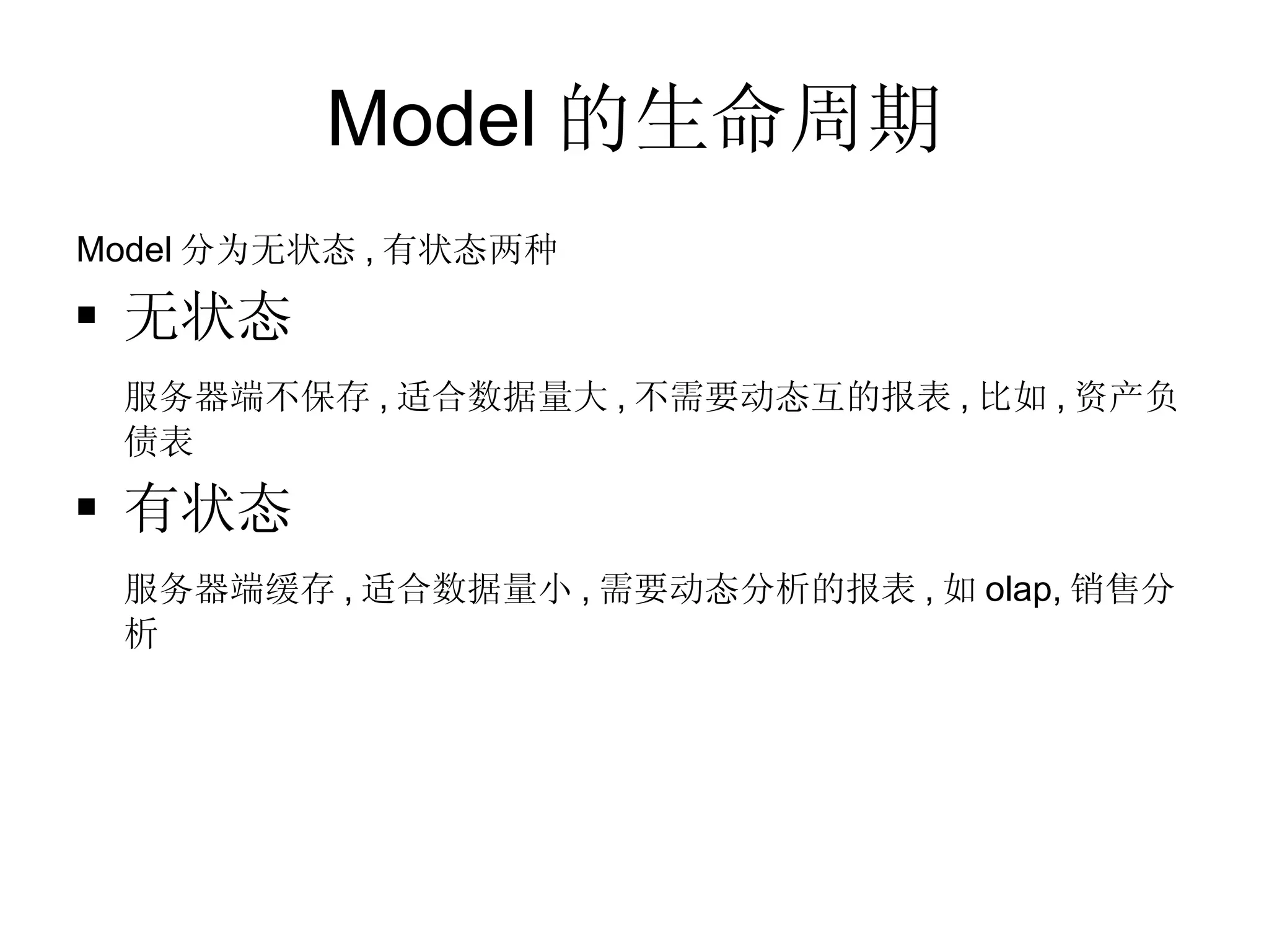 Model 的生命周期 Model 分为无状态 , 有状态两种 无状态 服务器端不保存 , 适合数据量大 , 不需要动态互的报表 , 比如 , 资产负债表 有状态 服务器端缓存 , 适合数据量小 , 需要动态分析的报表 , 如 olap, 销售分析 