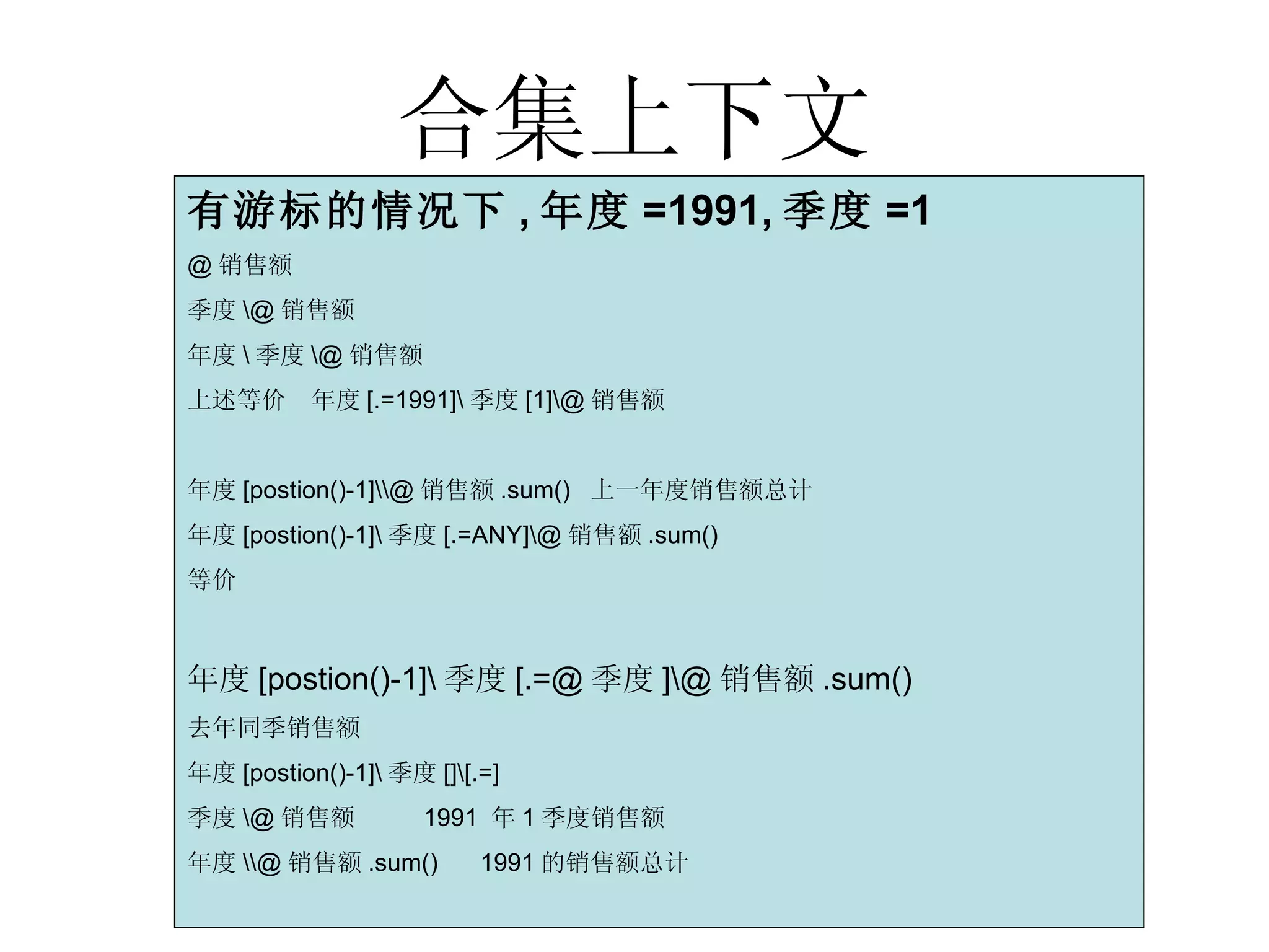 合集上下文 有游标的情况下 , 年度 =1991, 季度 =1 @ 销售额 季度 \@ 销售额 年度 \ 季度 \@ 销售额  上述等价  年度 [.=1991]\ 季度 [1]\@ 销售额 年度 [postion()-1]\\@ 销售额 .sum()  上一年度销售额总计 年度 [postion()-1]\ 季度 [.=ANY]\@ 销售额 .sum() 等价 年度[postion()-1]\季度[.=@季度]\@销售额.sum() 去年同季销售额 年度 [postion()-1]\ 季度 []\[.=] 季度 \@ 销售额  1991  年 1 季度销售额 年度 \\@ 销售额 .sum()  1991 的销售额总计 