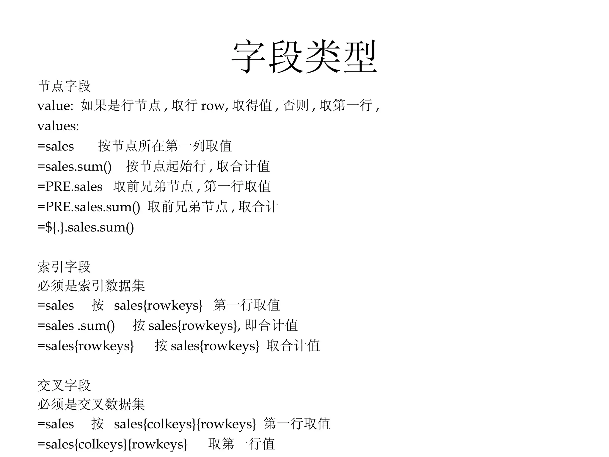 字段类型 节点字段 value:  如果是行节点 , 取行 row, 取得值 , 否则 , 取第一行 , values: =sales  按节点所在第一列取值 =sales.sum()  按节点起始行 , 取合计值 =PRE.sales  取前兄弟节点 , 第一行取值 =PRE.sales.sum()  取前兄弟节点 , 取合计  =${.}.sales.sum()  索引字段 必须是索引数据集 =sales  按  sales{rowkeys}  第一行取值 =sales .sum()  按 sales{rowkeys}, 即合计值 =sales{rowkeys}  按 sales{rowkeys}  取合计值 交叉字段 必须是交叉数据集 =sales  按  sales{colkeys}{rowkeys}  第一行取值 =sales{colkeys}{rowkeys}  取第一行值 =sales.sum() =sales{colkeys}.sum() 