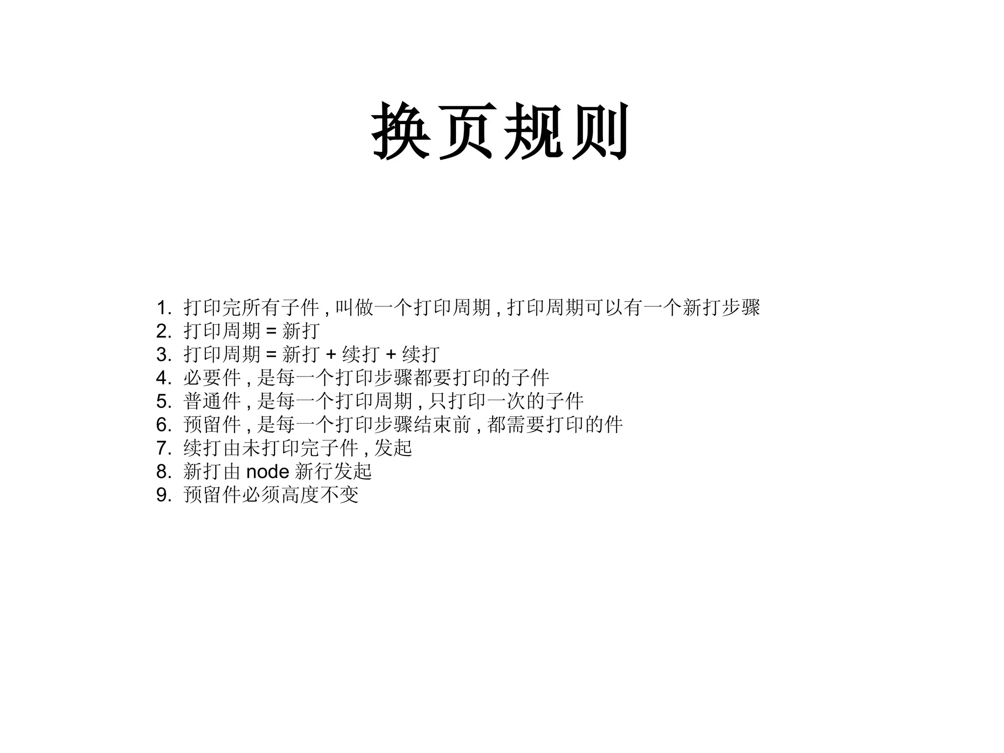 换页规则 1.  打印完所有子件 , 叫做一个打印周期 , 打印周期可以有一个新打步骤 2.  打印周期 = 新打 3.  打印周期 = 新打 + 续打 + 续打 4.  必要件 , 是每一个打印步骤都要打印的子件 5.  普通件 , 是每一个打印周期 , 只打印一次的子件 6.  预留件 , 是每一个打印步骤结束前 , 都需要打印的件 7.  续打由未打印完子件 , 发起 8.  新打由 node 新行发起 9.  预留件必须高度不变 