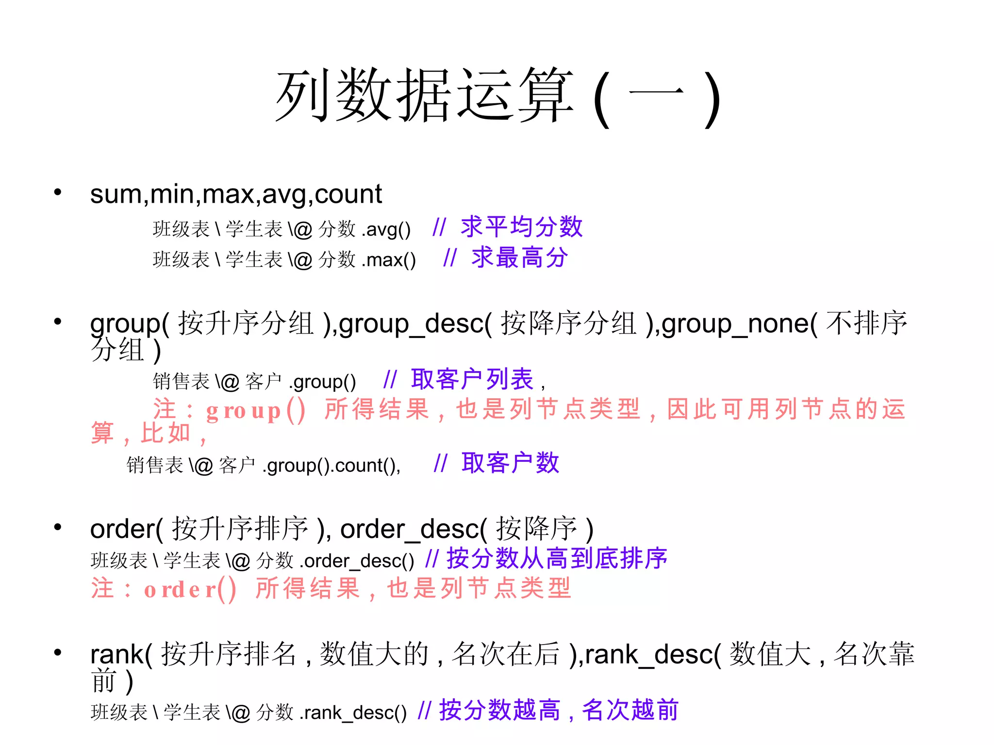 列数据运算 ( 一 ) sum,min,max,avg,count 班级表 \ 学生表 \@ 分数 .avg()  //  求平均分数 班级表 \ 学生表 \@ 分数 .max()  //  求最高分 group( 按升序分组 ),group_desc( 按降序分组 ),group_none( 不排序分组 ) 销售表 \@ 客户 .group()  //  取客户列表 , 注 : group()  所得结果 , 也是列节点类型 , 因此可用列节点的运算 , 比如 , 销售表 \@ 客户 .group().count(),  //  取客户数 order( 按升序排序 ), order_desc( 按降序 ) 班级表 \ 学生表 \@ 分数 .order_desc()  // 按分数从高到底排序   注 : order()  所得结果 , 也是列节点类型 rank( 按升序排名 , 数值大的 , 名次在后 ),rank_desc( 数值大 , 名次靠前 ) 班级表 \ 学生表 \@ 分数 .rank_desc()  // 按分数越高 , 名次越前   