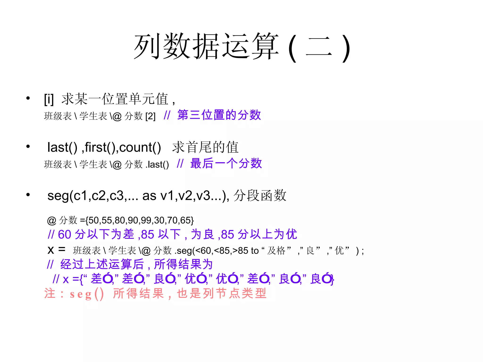 列数据运算 ( 二 ) [i]  求某一位置单元值 , 班级表 \ 学生表 \@ 分数 [2]  //  第三位置的分数 last() ,first(),count()  求首尾的值 班级表 \ 学生表 \@ 分数 .last()  //  最后一个分数 seg(c1,c2,c3,... as v1,v2,v3...), 分段函数 @ 分数 ={50,55,80,90,99,30,70,65} // 60 分以下为差 ,85 以下 , 为良 ,85 分以上为优   x =  班级表 \ 学生表 \@ 分数 .seg(<60,<85,>85 to “ 及格” ,” 良” ,” 优” ) ;  //  经过上述运算后 , 所得结果为 // x ={“ 差” ,” 差” ,” 良” ,” 优” ,” 优” ,” 差” ,” 良” ,” 良” } 注 : seg()  所得结果 , 也是列节点类型 