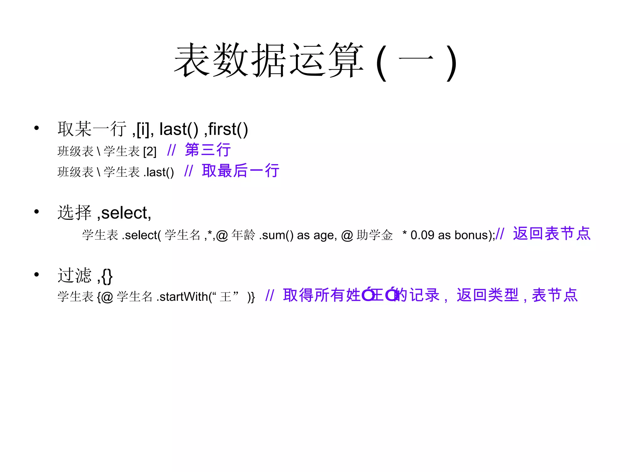 表数据运算 ( 一 ) 取某一行 ,[i], last() ,first()  班级表 \ 学生表 [2]  //  第三行 班级表 \ 学生表 .last()  //  取最后一行 选择 ,select, 学生表 .select( 学生名 ,*,@ 年龄 .sum() as age, @ 助学金  * 0.09 as bonus); //  返回表节点 过滤 ,{} 学生表 {@ 学生名 .startWith(“ 王” )}  //  取得所有姓”王”的记录 ,  返回类型 , 表节点 