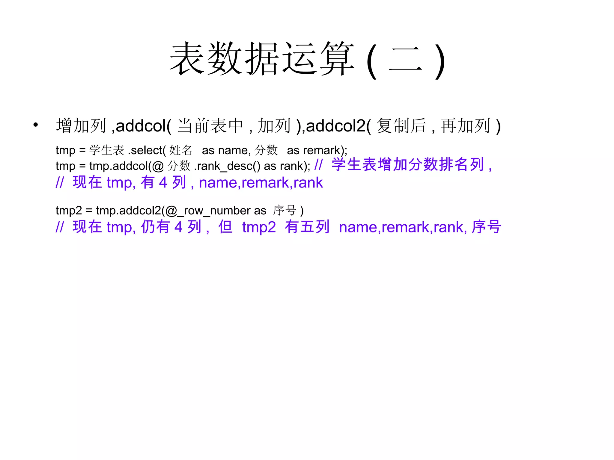 表数据运算 ( 二 ) 增加列 ,addcol( 当前表中 , 加列 ),addcol2( 复制后 , 再加列 ) tmp = 学生表 .select( 姓名  as name, 分数  as remark); tmp = tmp.addcol(@ 分数 .rank_desc() as rank);   //  学生表增加分数排名列 , //  现在 tmp, 有 4 列 , name,remark,rank tmp2 = tmp.addcol2(@_row_number as  序号 ) //  现在 tmp, 仍有 4 列 ,  但  tmp2  有五列  name,remark,rank, 序号 