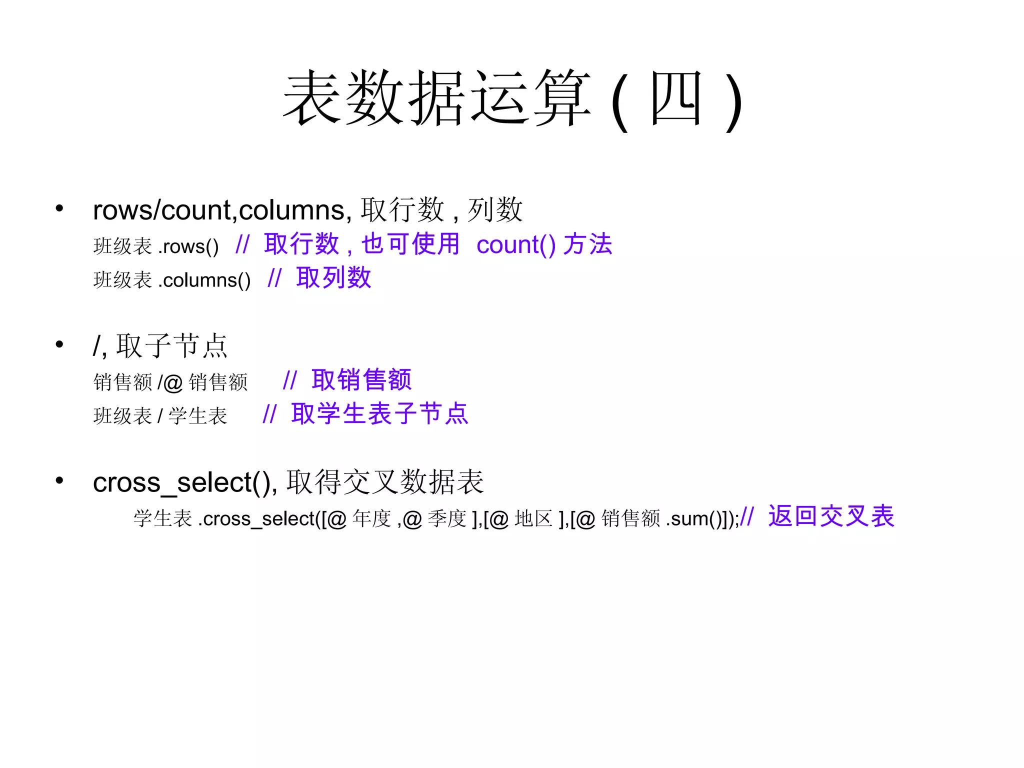 表数据运算 ( 四 ) rows/count,columns, 取行数 , 列数  班级表 .rows()  //  取行数 , 也可使用  count() 方法 班级表 .columns()  //  取列数 /, 取子节点  销售额 /@ 销售额  //  取销售额 班级表 / 学生表  //  取学生表子节点 cross_select(), 取得交叉数据表 学生表 .cross_select([@ 年度 ,@ 季度 ],[@ 地区 ],[@ 销售额 .sum()]); //  返回交叉表 