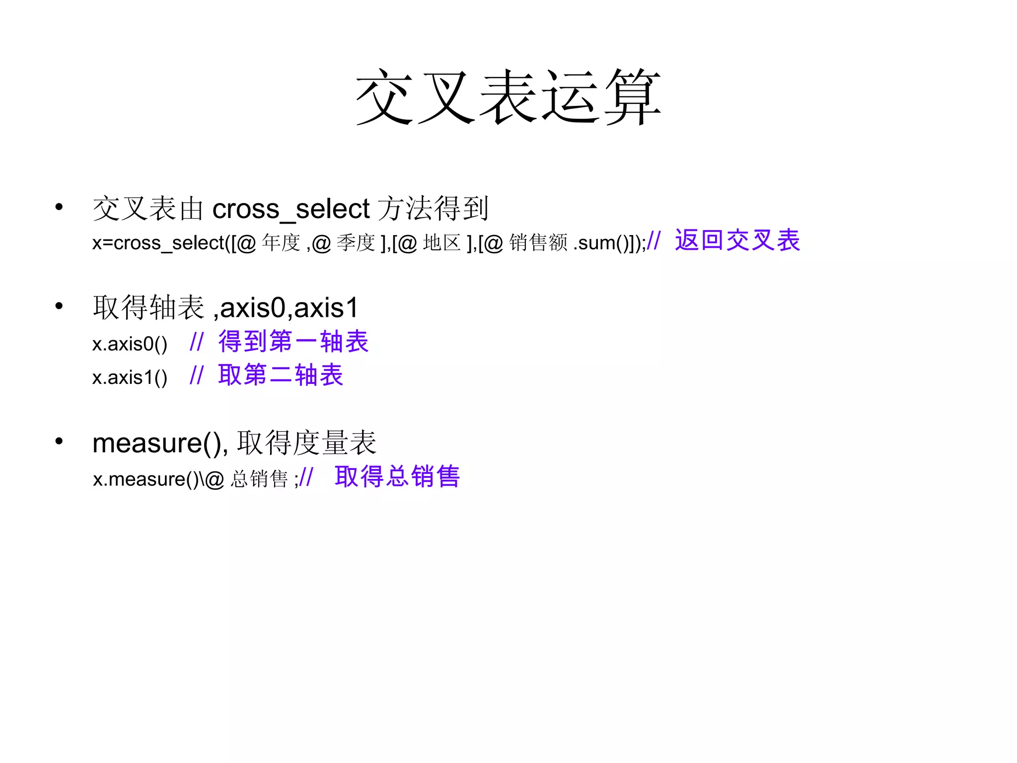 交叉表运算 交叉表由 cross_select 方法得到 x=cross_select([@ 年度 ,@ 季度 ],[@ 地区 ],[@ 销售额 .sum()]); //  返回交叉表 取得轴表 ,axis0,axis1  x.axis0()  //  得到第一轴表 x.axis1()  //  取第二轴表 measure(), 取得度量表 x.measure()\@ 总销售 ; //  取得总销售 