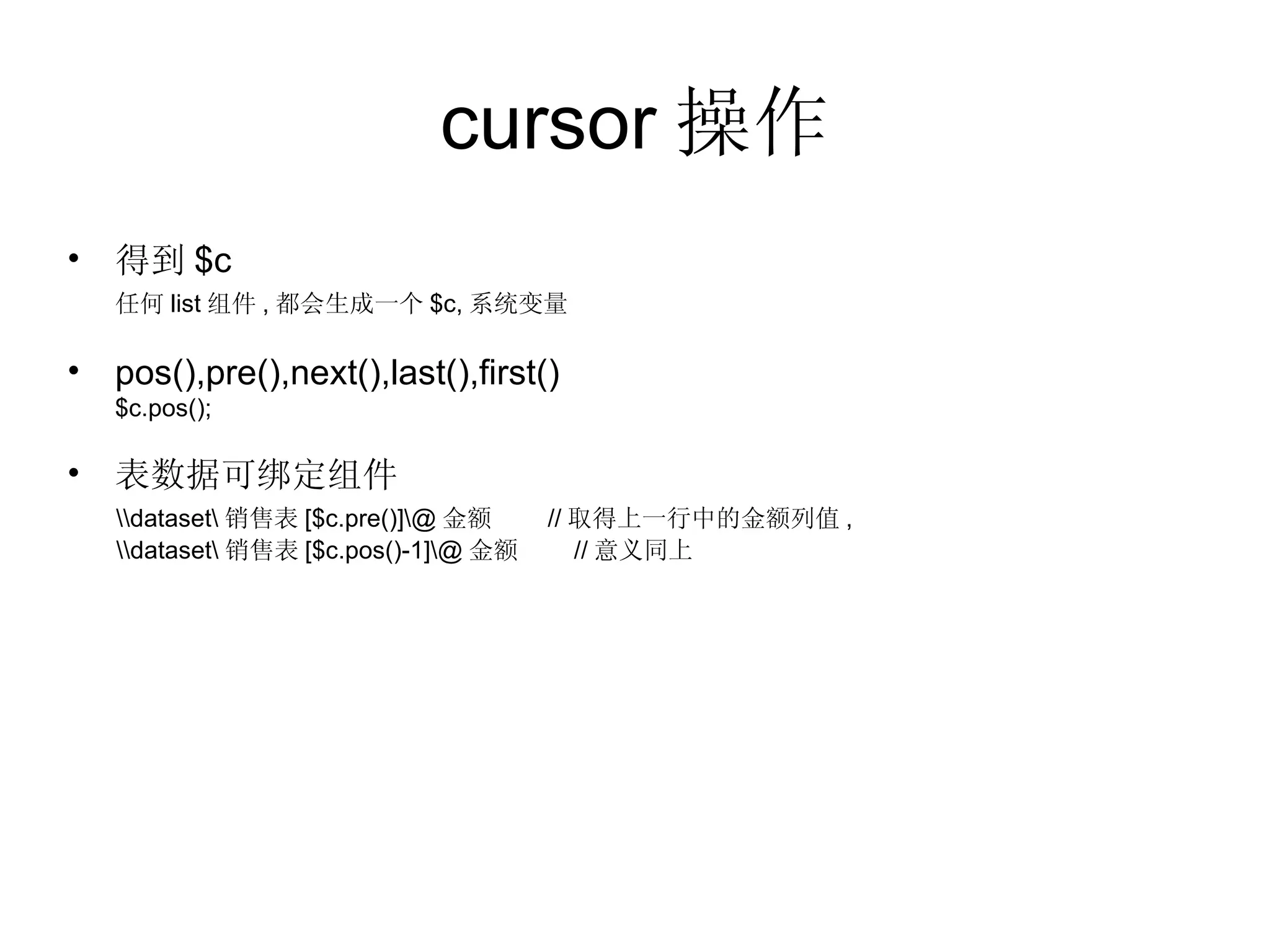 cursor 操作 得到 $c 任何 list 组件 , 都会生成一个 $c, 系统变量 pos(),pre(),next(),last(),first()  $c.pos(); 表数据可绑定组件 \\dataset\ 销售表 [$c.pre()]\@ 金额  // 取得上一行中的金额列值 , \\dataset\ 销售表 [$c.pos()-1]\@ 金额  // 意义同上 