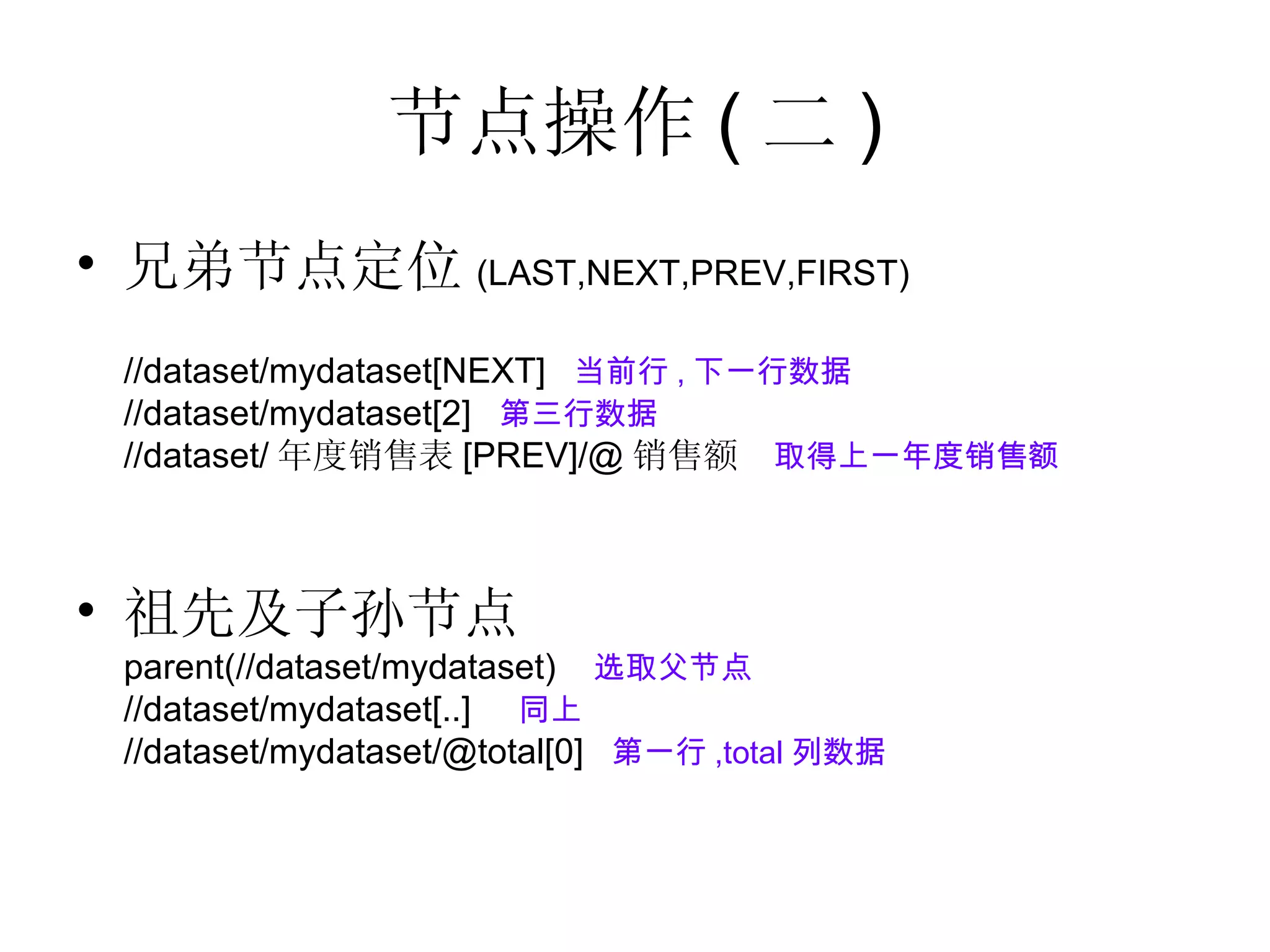节点操作 ( 二 ) 兄弟节点定位 (LAST,NEXT,PREV,FIRST) //dataset/mydataset[NEXT]  当前行 , 下一行数据 //dataset/mydataset[2]  第三行数据 //dataset/ 年度销售表 [PREV]/@ 销售额  取得上一年度销售额 祖先及子孙节点 parent(//dataset/mydataset)  选取父节点 //dataset/mydataset[..]  同上 //dataset/mydataset/@total[0]  第一行 ,total 列数据 