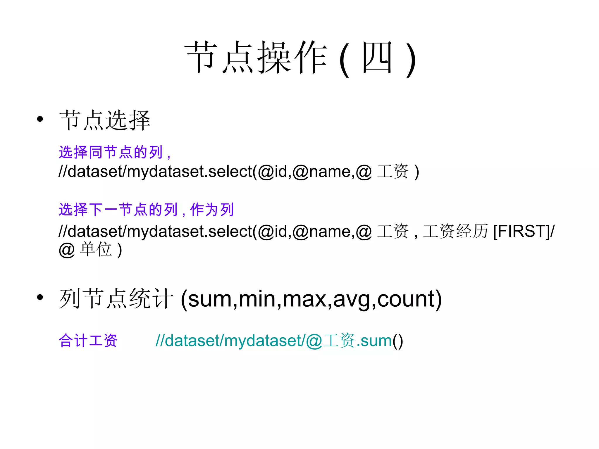 节点操作 ( 四 ) 节点选择 选择同节点的列 , //dataset/mydataset.select(@id,@name,@ 工资 ) 选择下一节点的列 , 作为列 //dataset/mydataset.select(@id,@name,@ 工资 , 工资经历 [FIRST]/@ 单位 ) 列节点统计 (sum,min,max,avg,count) 合计工资 //dataset/mydataset/@ 工资 .sum ()    