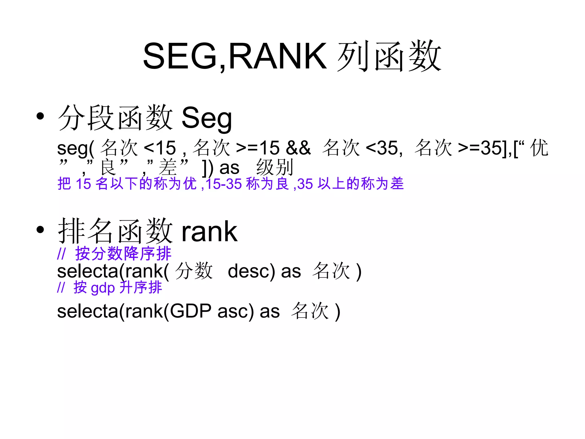 SEG,RANK 列函数 分段函数 Seg seg( 名次 <15 , 名次 >=15 &&  名次 <35,  名次 >=35],[“ 优” ,” 良” ,” 差” ]) as  级别 把 15 名以下的称为优 ,15-35 称为良 ,35 以上的称为差 排名函数 rank //  按分数降序排 selecta(rank( 分数  desc) as  名次 )  //  按 gdp 升序排 selecta(rank(GDP asc) as  名次 ) 
