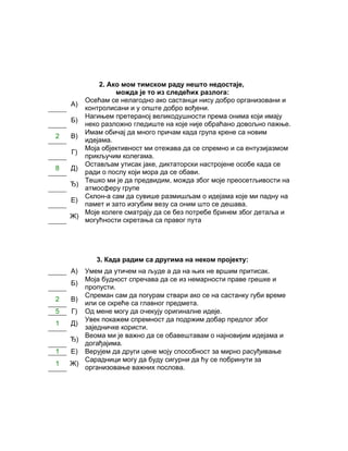 2. Ако мом тимском раду нешто недостаје,
                можда је то из следећих разлога:
       Осећам се нелагодно ако састанци нису добро организовани и
    А)
       контролисани и у опште добро вођени.
       Нагињем претераној великодушности према онима који имају
    Б)
       неко разложно гледиште на које није обраћано довољно пажње.
       Имам обичај да много причам када група крене са новим
2   В)
       идејама.
       Моја објективност ми отежава да се спремно и са ентузијазмом
    Г)
       прикључим колегама.
       Остављам утисак јаке, диктаторски настројене особе када се
8   Д)
       ради о послу који мора да се обави.
       Тешко ми је да предвидим, можда због моје преосетљивости на
    Ђ)
       атмосферу групе
       Склон-а сам да сувише размишљам о идејама које ми падну на
    Е)
       памет и зато изгубим везу са оним што се дешава.
       Моје колеге сматрају да се без потребе бринем због детаља и
    Ж)
       могућности скретања са правог пута




           3. Када радим са другима на неком пројекту:
    А) Умем да утичем на људе а да на њих не вршим притисак.
       Моја будност спречава да се из немарности праве грешке и
    Б)
       пропусти.
       Спреман сам да погурам ствари ако се на састанку губи време
2   В)
       или се скреће са главног предмета.
5   Г) Од мене могу да очекују оригиналне идеје.
       Увек покажем спремност да подржим добар предлог због
1   Д)
       заједничке користи.
       Веома ми је важно да се обавештавам о најновијим идејама и
    Ђ)
       догађајима.
1   Е) Верујем да други цене моју способност за мирно расуђивање
       Сарадници могу да буду сигурни да ћу се побринути за
1   Ж)
       организовање важних послова.
 
