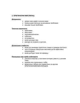 2. ОРИГИНАЛНИ МИСЛИЛАЦ:

Доприноси:
             •   уводи нове идеје и начине рада;
             •   осмишљава пречице за решавање проблема;
             •   решава тешке проблеме.

Типични квалитети:
            • креативан;
            • маштовит;
            • неконвенционалан;
            • озбиљан;
            • интровертан;
            • може да ради сам;
            • реагује на похвале и критике.

Дозвољене слабости:
           • може да занемари практичне ствари и превиди протокол;
           • често исувише заокупљен мислима да би ефективно
              комуницирао;
           • може да буде тежак за сарадњу.

Понашање које треба избегавати:
           • улагање енергије у сопствени интерес уместо у циљеве
               тима;
           • дурење или повлачење у себе;
           • дрављење табора или надметање са другим
               ОРИГИНАЛНИМ МИСЛИОЦЕМ.
 