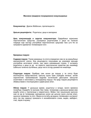 Масовно (медијски посредовано) комуницирање




Комуникатор: Драган Жебељан, пропагандиста


Циљни реципијенти: Родитељи, деца и омладина


Циљ комуникације и задатак комуникатора: Одвраћање корисника
пиротехничких средства, упозорење родитељима и деци на телесне
повреде које настају употребом пиротехничких средтава тако што ће се
направити адекватан телевизијски спот.




Креирање поруке:

Садржај поруке: Током креирања тв спота определио сам се за коришћење
емоционалног апела. Код реципијента покушавам да изазовем емоције
употребом негативног апела, пре свега изазивањем страха. У интересу
родитеља и деце је да не користе пиротехничка средства јер изазивају
озбиљна телесна оштећења, деца често остају доживотни инвалиди.


Структура поруке: Одабрао сам начин да порука у тв споту буде
експлицитно представљена. Циљној групи прво упућујем питање, затим
паралелним приказивањем кадрова истачињем двострани закључак
(позитиван и негативан) у енкодираној поруци. На крају поруке реципијента
обавештавам о последицама и дајем јасан апел.


Облик поруке: У данашње време, родитељи и млади, много времена
посвећују гледајући тв програм. Као таква, телевизија у данашње време има
водећу улогу у пропаганди и маркетнингу. Вођен том чињеницом одлучио
сам се да је телевизија најподесниј начин да циљној групи упутим апел,
односно прикажем тв спот. Важно је истаћи да једино телевизија и интернет
могу (за ову намену) приказати и искомбиновати слике, видео, амбијент,
глас, звуке и музику.
 