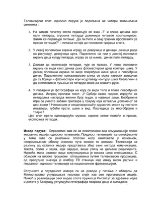 Телевизијски спот, односно порука је подељена на четири замишљена
сегмента :

   1. На самом почетку спота појављује се знак „?“ и слика дечака који
      пали петарду, огромна петарда доминира читавом композицијом.
      Затим се појављује питање: „Да ли ћете и овај празник прославити уз
      прасак петарди?“ – питање остаје до половине трајања спота.

   2. У левој половиони екрана играју се девојчице и дечаци, дечаци раде
      на рачунару, девојчица црта. Паралелно са тим у десној половини
      екрану деца купују петарде, играју се са њима, дечак пали петарду.

   3. Долази до експлозије петарде, чује се прасак. У левој половини
      екрану се види како дечија рука фломастером црта контуре шаке. У
      десној половини екрана се виде повређене шаке деце и повређени
      дечак. Паралелним приказивањем слика се може извести закључак
      да су бојице и фломастери који исцртавају контуру шака безазлени а
      да експлозивно пуњење из петарди може да осакати руке.

   4. У позадини је фотографија на којој се види тело и глава повређеног
      дечака. Испред пролази текст: „У Србији сваке године, играјући се
      петардама настрада велики број људи, а највише деце. Безбрижна
      игра се уместо забаве претвара у трауму која оставља „успомену“ за
      цео живот ! Непажњом и неодговорношћу одраслих многи су постали
      инвалиди, губећи прсте, шаке и вид. Последице су многобројне и
      трајне !
   Цео спот прати одговарајућа музика, сирене хитне помоћи и прасак,
   експлозија петарди.


Извор поруке: Определио сам се за електронски вид комуникације преко
масовних медија, односно телевизије. Предност телевизије се манифестује
у томе што се рекламни спотови могу емитовати у основном,
непромењеном облику онолико пута колико то желимо. Телевизија за
разлику од осталих медија представља збир свих метода комуникације,
текста, слике и звука, који заједно, више утичу на циљане реципијенте.
Највећа мана оваквог вида комуницирања је висока цена оглашавања. С
обзиром на високе трошкове оглашавања путем телевизијске продукције,
од пресудног значаја је изабор ТВ станица које имају висок рејтинг и
гледаност, односно телевизије са националном фреквенцијом.

Стручност и поузданост извора се не доводи у питање с обзиром да
Министарство унутрашњих послова стоји иза ове пропагандне акције.
Помоћ у реализацији овог видео спота пружио је Институт за здравље мајке
и детета у Београду уступајући готографија повреда деце и омладине.
 