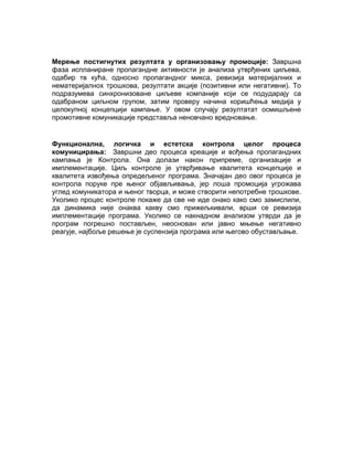 Мерење постигнутих резултата у организовању промоције: Завршна
фаза испланиране пропагандне активности је анализа утврђених циљева,
одабир тв кућа, односно пропагандног микса, ревизија материјалних и
нематеријалнох трошкова, резултати акције (позитивни или негативни). То
подразумева синхронизоване циљеве компаније који се подударају са
одабраном циљном групом, затим проверу начина коришћења медија у
целокупној концепцији кампање. У овом случају резултатат осмишљене
промотивне комуникације представља неновчано вредновање.


Функционална, логичка и естетска контрола целог процеса
комуницирања: Завршни део процеса креације и вођења пропагандних
кампања је Контрола. Она долази након припреме, организације и
имплементације. Циљ контроле је утврђивање квалитета концепције и
квалитета извођења опредељеног програма. Значајан део овог процеса је
контрола поруке пре њеног објављивања, јер лоша промоција угрожава
углед комуникатора и њеног творца, и може створити непотребне трошкове.
Уколико процес контроле покаже да све не иде онако како смо замислили,
да динамика није онаква какву смо прижељкивали, врши се ревизија
имплементације програма. Уколико се накнадном анализом утврди да је
програм погрешно постављен, неоснован или јавно мњење негативно
реагује, најбоље решење је суспензија програма или његово обустављање.
 
