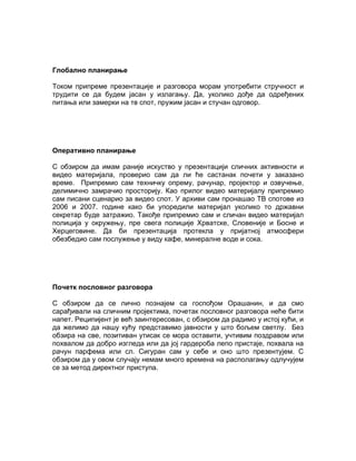 Глобално планирање

Током припреме презентације и разговора морам употребити стручност и
трудити се да будем јасан у излагању. Да, уколико дође да одређених
питања или замерки на тв спот, пружим јасан и стучан одговор.




Оперативно планирање

С обзиром да имам раније искуство у презентацији сличних активности и
видео материјала, проверио сам да ли ће састанак почети у заказано
време. Припремио сам техничку опрему, рачунар, пројектор и озвучење,
делимично замрачио просторију. Као прилог видео материјалу припремио
сам писани сценарио за видео спот. У архиви сам пронашао ТВ спотове из
2006 и 2007. године како би упоредили материјал уколико то државни
секретар буде затражио. Такође припремио сам и сличан видео материјал
полиција у окружењу, пре свега полиције Хрватске, Словеније и Босне и
Херцеговине. Да би презентација протекла у пријатној атмосфери
обезбедио сам послужење у виду кафе, минералне воде и сока.




Почетк пословног разговора

С обзиром да се лично познајем са госпођом Орашанин, и да смо
сарађивали на сличним пројектима, почетак пословног разговора неће бити
напет. Реципијент је већ заинтересован, с обзиром да радимо у истој кући, и
да желимо да нашу кућу представимо јавности у што бољем светлу. Без
обзира на све, позитиван утисак се мора оставити, учтивим поздравом или
похвалом да добро изгледа или да јој гардероба лепо пристаје, похвала на
рачун парфема или сл. Сигуран сам у себе и оно што презентујем. С
обзиром да у овом случају немам много времена на располагању одлучујем
се за метод директног приступа.
 