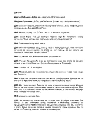 Дијалог:

Драган Жебељан: Добар дан, изволите. (благи смешак)

Мирјана Орашанин: Добар дан Жебељан. (пружа руку, поздрављамо се)

Д.Ж: Изволите седите, (помичем столицу како би села). Ваш парфем дивно
мирише, рекао бих да је Нина Ричи.

М.О: Хвала, у праву сте. Добила сам га од ћерке за рођендан.

Д.Ж: Ваша ћерка уме да одабере парфем који ће пристајати вашој
личности. Чиме могу да Вас послужим, шта желите да попијете?

М.О: Само минералну воду, хвала.

Д.Ж: Изволите (отвара боцу, сипа у чашу и послужује воду). Пре него што
почнемо са презентацијом тв спота за ову годину, да ли желите да
погледате тв спотове ранијих година ?

М.О: Да, молим Вас. Биће занимљиво упоредити их.

Д.Ж: У реду. Предложићу онда да погледамо наша два спота од ранијих
година и три спота Хрватске, Босне и Херцеговине и Словеније.

М.О: Слажем се. Да погледамо.

Д.Ж: Моменат, само да угасим светло. (пушта тв спотове, то све траје негде
око 5 минута)

М.О: Сада сам се присетила како смо ми то раније радили. Допада ми се
оно што је Хрватска полиција направила, и Босанци нису лоши.

Д.Ж: Да, приметио сам. Види се да нису штедели на средствима. Испред
Вас се налази сценаро нашег новог тв спота. Ако желите погледајте га. Пре
него што га погледамо, желим да Вас обавестим како је спот настао и која је
моја замисао везана за спот .

М.О: Изволите, слушам Вас.

Д.Ж: За разлику од предходних тв спотова, наш је рађен практично без
новца. Ја сам комплетан аутор, сниматељ и монтажер. Снимању су
предходили ситни проблеми везано за одабир полицајаца које сам користио
у споту. Десио се пех да се једна камера покварила у току снимања. Сви ти
ситни проблеми су успешно решени и превазиђени.
 