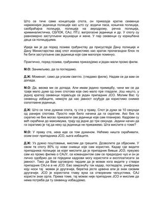 Што се тиче саме концепције спота, он приказује кратке секвенце
најважнијих јединица полиције као што су: водичи паса, коњичка полиција,
саобраћајна полиција, полиција на аеродрому, речна полиција,
криминалистичка, СБПОК, САЈ, ПТЈ, ватрогасне јединице и др. У споту су
равномерно заступљени мушкарци и жене. У пар секвенци су коришћена
деца са полицајцима.

Идеја ми је да поред позива грађанству да присуствује Дану полиције и
Дану Министарства овај спот искористимо као кратак пропагандни блок ге
ће бити заступљене све јединице које сам малопре поменуо.

Практично, поред позива, грађанима приказујемо и један мали промо филм.

М.О: Занимљиво, да га погледамо.

Д.Ж: Моменат, само да угасим светло. (гледамо филм). Надам се да вам се
допада.

М.О: Да, веома ми се допада. Али имам једино примедбу, чини ми се да
траје мало дуже од оних спотова које смо мало пре гладали. Још нешто, у
једној краткој секвенци појављује се један припадник ЈСО. Молим Вас ту
секвенцу избаците, немојте да нас јавност осуђује да користимо снимке
озлоглаене јединице.

Д.Ж: Што се тиче дужине спота, ту сте у праву. Спот је дужи за 10 секунди
од ранијих спотова. Просто није било начина да га скратим. Ако бих га
скратио не бих могао приказати све јединице које сам планирао. Кадрови су
већ скраћени до максимума, трају од једне до три секунде. Једини начин да
га скратимо је тај да неку од јединица не прикажемо. Шта мислите о томе?

М.О: У праву сте, нека иде са том дужином. Нећемо ништа скраћивати,
осим оног припадника ЈСО, њега избаците.

Д.Ж: Уз дужно поштовање, мислим да грешите. Дозволите да објасним. У
овом тв споту 80% су нови снимци које сам користио. Кадар где видите
припадника полиције за којег мислите да је припадник бивше ЈСО, преузео
сам из промо филма о САЈУ, са командантом сам се предходно чуо и он је
лично одобрио да се поједини кадрови могу користити и експлоатисати за
јавност. Тако да Вам одговорно тврдим да је момак кога видите у ствари
припадник САЈ-а а не ЈСО. Ево замрзнућу так кадар, погледајте, униформа
коју носи тај момак је другачија, беретка јесте црвена али је знак сасвим
другачији. ЈСО је користила главу вука са отвореним чељустима, САЈ
користи знак орла. Према томе, тај момак није припадник ЈСО и мислим да
нема потреба да ту секвенцу избацујемо.
 