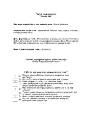 Групно комуницирање
                           ( тимски рад )



Име и презиме организатора тимског рада: Драган Жебељан


Опредељена врста тима: Неформални, извршнa групa, чији су чланови у
непосредном контакту.


Циљ формирања тима: Министарство унутрашњих послова Републике
Србије организује свечаност поводом Дана полиције и Дана Mинистарства.
Потребно је да се оформи тим који ће организовати ову свечаност.


Ваше оптималне улоге у тиму: Моделатор




            Упитник „Одређивање улога у тимском раду“
                   Према тесту Мередита Белбина




           1. Шта по мом мишљењу могу да пружим тиму ?
        Мислим да умем брзо да применим и искористим нове
 1   А)
        могућности.
     Б) Могу добро да сарађујем са најразличитијим људима.
 6   В) Имам урођену способност да смишљам идеје.
        Умем да охрабрим људе увек када приметим да имају неки
     Г)
        вредан допринос циљевима групе.
        Моја способност да истрајем је важан разлог што је мој рад
 2   Д)
        успешан.
        У стању сам да се суочим са привременом непопуларношћу ако
     Ђ)
        то на крају доведе до вредних резултата.
 1   Е) Брзо осетим шта може да успе у ситуацији коју познајем
        Могу да дам образложење за алтернативну акцију без
     Ж)
        пристрасности и предрасуда
 