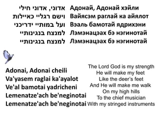 ‫אדוני, אדוני חילי‬   Адонай, Адонай хэйли
  ‫וישם רגליי כאיילות‬    Вайясэм раглай ка айялот
  ‫ועל במותיי ידריכני‬    Вэаль бамотай ядрихэни
    ‫למנצח בנגינותיי‬     Лэмэнацэах бэ нэгинотай
    ‫למנצח בנגינותיי‬     Лэмэнацэах бэ нэгинотай


                           The Lord God is my strength
Adonai, Adonai cheili         He will make my feet
Va'yasem raglai ka'ayalot       Like the deer’s feet
Ve'al bamotai yadricheni    And He will make me walk
                                  On my high hills
Lemenatze'ach be'neginotai To the chief musician
Lemenatze'ach be'neginotai With my stringed instruments
 
