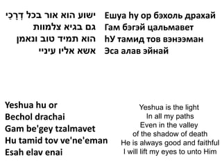 ַ ָ ְ
‫ישוע הוא אור בכל דרכי‬     Ешуа hу ор бэхоль драхай
       ‫גם בגיא צלמוות‬     Гам бэгэй цальмавет
    ‫הוא תמיד טוב ונאמן‬    hУ тамид тов вэнээман
         ‫אשא אליו עיניי‬   Эса алав эйнай




Yeshua hu or                        Yeshua is the light
Bechol drachai                          In all my paths
                                    Even in the valley
Gam be'gey tzalmavet            of the shadow of death
Hu tamid tov ve'ne'eman      He is always good and faithful
Esah elav enai               I will lift my eyes to unto Him
 