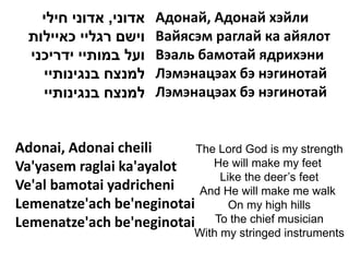 ‫אדוני, אדוני חילי‬   Адонай, Адонай хэйли
  ‫וישם רגליי כאיילות‬    Вайясэм раглай ка айялот
  ‫ועל במותיי ידריכני‬    Вэаль бамотай ядрихэни
    ‫למנצח בנגינותיי‬     Лэмэнацэах бэ нэгинотай
    ‫למנצח בנגינותיי‬     Лэмэнацэах бэ нэгинотай


Adonai, Adonai cheili      The Lord God is my strength
Va'yasem raglai ka'ayalot     He will make my feet
                               Like the deer’s feet
Ve'al bamotai yadricheni    And He will make me walk
Lemenatze'ach be'neginotai       On my high hills
Lemenatze'ach be'neginotai To the chief musician
                             With my stringed instruments
 