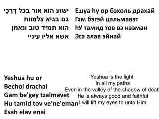 ַ ָ ְ
‫ישוע הוא אור בכל דרכי‬      Ешуа hу ор бэхоль драхай
       ‫גם בגיא צלמוות‬      Гам бэгэй цальмавэт
    ‫הוא תמיד טוב ונאמן‬     hУ тамид тов вэ нээман
         ‫אשא אליו עיניי‬    Эса алав эйнай




Yeshua hu or                   Yeshua is the light
                                  In all my paths
Bechol drachai      Even in the valley of the shadow of death
Gam be'gey tzalmavet He is always good and faithful
Hu tamid tov ve'ne'eman I will lift my eyes to unto Him
Esah elav enai
 
