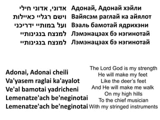 ‫אדוני, אדוני חילי‬   Адонай, Адонай хэйли
  ‫וישם רגליי כאיילות‬    Вайясэм раглай ка айялот
  ‫ועל במותיי ידריכני‬    Вэаль бамотай ядрихэни
    ‫למנצח בנגינותיי‬     Лэмэнацэах бэ нэгинотай
    ‫למנצח בנגינותיי‬     Лэмэнацэах бэ нэгинотай


                           The Lord God is my strength
Adonai, Adonai cheili         He will make my feet
Va'yasem raglai ka'ayalot       Like the deer’s feet
Ve'al bamotai yadricheni    And He will make me walk
                                  On my high hills
Lemenatze'ach be'neginotai To the chief musician
Lemenatze'ach be'neginotai With my stringed instruments
 