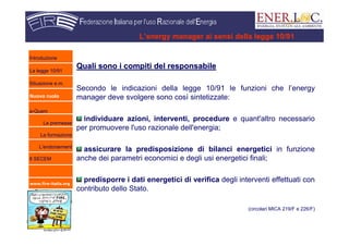 www.fire-italia.org
L’energy manager ai sensi della legge 10/91
Quali sono i compiti del responsabileQuali sono i compiti del responsabile
Secondo le indicazioni della legge 10/91 le funzioni che l’energy
manager deve svolgere sono così sintetizzate:
individuare azioni, interventi, procedure e quant'altro necessario
per promuovere l'uso razionale dell'energia;
assicurare la predisposizione di bilanci energetici in funzione
anche dei parametri economici e degli usi energetici finali;
predisporre i dati energetici di verifica degli interventi effettuati con
contributo dello Stato.
(circolari MICA 219/F e 226/F)
Introduzione
La legge 10/91
Situazione e.m.
Nuovo ruolo
e-Quem
Le premesse
La formazione
L’endorsement
Il SECEM
 