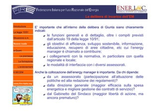 www.fire-italia.org
La delibera di incarico dell’EM
E’ importante che all’interno della delibera di Giunta siano chiaramente
indicati:
le funzioni generali e di dettaglio, oltre i compiti previsti
dall’articolo 19 della legge 10/91;
gli obiettivi di efficienza, sviluppo sostenibile, informazione,
educazione, recupero di aree cittadine, etc cui l’energy
manager è chiamato a contribuire;
i collegamenti con la normativa, in particolare con quella
regionale e locale;
le modalità di interfaccia con i diversi assessorati.
Anche la collocazione dell’energy manager è importante. Da chi dipende:
da un assessorato (partecipazione all’attuazione delle
politiche ed alla redazione dei regolamenti)?
dalla direzione generale (maggior efficacia sulla spesa
energetica e migliore gestione dei contratti di servizio)?
dal Gabinetto del Sindaco (maggior libertà di azione, ma
ancora prematuro)?
Introduzione
La legge 10/91
Situazione e.m.
Nuovo ruolo
e-Quem
Le premesse
La formazione
L’endorsement
Il SECEM
 