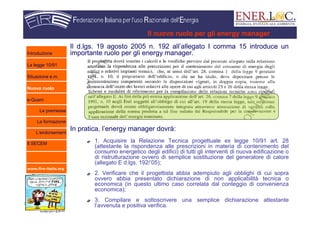 www.fire-italia.org
Il nuovo ruolo per gli energy manager
Il d.lgs. 19 agosto 2005 n. 192 all’allegato I comma 15 introduce un
importante ruolo per gli energy manager.
In pratica, l’energy manager dovrà:
1. Acquisire la Relazione Tecnica progettuale ex legge 10/91 art. 28
(attestante la rispondenza alle prescrizioni in materia di contenimento del
consumo energetico degli edifici) di tutti gli interventi di nuova edificazione o
di ristrutturazione ovvero di semplice sostituzione del generatore di calore
(allegato E d.lgs. 192/’05);
2. Verificare che il progettista abbia adempiuto agli obblighi di cui sopra
ovvero abbia presentato dichiarazione di non applicabilità tecnica o
economica (in questo ultimo caso correlata dal conteggio di convenienza
economica);
3. Compilare e sottoscrivere una semplice dichiarazione attestante
l’avvenuta e positiva verifica.
Introduzione
La legge 10/91
Situazione e.m.
Nuovo ruolo
e-Quem
Le premesse
La formazione
L’endorsement
Il SECEM
 