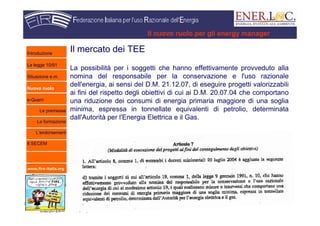 www.fire-italia.org
Il nuovo ruolo per gli energy manager
Il mercato dei TEE
La possibilità per i soggetti che hanno effettivamente provveduto alla
nomina del responsabile per la conservazione e l'uso razionale
dell'energia, ai sensi del D.M. 21.12.07, di eseguire progetti valorizzabili
ai fini del rispetto degli obiettivi di cui ai D.M. 20.07.04 che comportano
una riduzione dei consumi di energia primaria maggiore di una soglia
minima, espressa in tonnellate equivalenti di petrolio, determinata
dall'Autorità per l'Energia Elettrica e il Gas.
Introduzione
La legge 10/91
Situazione e.m.
Nuovo ruolo
e-Quem
Le premesse
La formazione
L’endorsement
Il SECEM
 