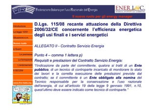 www.fire-italia.org
Il nuovo ruolo per gli energy manager
D.Lgs. 115/08 recante attuazione della Direttiva
2006/32/CE concernente l’efficienza energetica
degli usi finali e i servizi energetici
ALLEGATO II - Contratto Servizio Energia
Punto 4Punto 4 –– comma 1 lettera p)comma 1 lettera p)
Requisiti e prestazioni del Contratto Servizio Energia:Requisiti e prestazioni del Contratto Servizio Energia:
“l’indicazione da parte del committente, qualora si tratti di un EnteEnte
pubblicopubblico, di un tecnico di controparte incaricato di monitorare lo stato
dei lavori e la corretta esecuzione delle prestazioni previste dal
contratto; se il committente è un Ente obbligato alla nominaEnte obbligato alla nomina del
Tecnico responsabile per la conservazione e l’uso razionale
dell’energia, di cui all’articolo 19 della legge 9 gennaio 1991, n.10,
quest’ultimo deve essere indicato come tecnico di controparte.”
Introduzione
La legge 10/91
Situazione e.m.
Nuovo ruolo
e-Quem
Le premesse
La formazione
L’endorsement
Il SECEM
 
