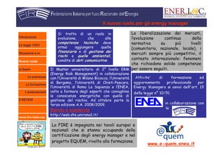 www.fire-italia.org
Il nuovo ruolo per gli energy manager
Si tratta di un ruolo in
evoluzione, che alle
competenze tecnichecompetenze tecniche deve
ormai aggiungere quelle
finanziariefinanziarie e di gestione deigestione dei
rischirischi e quelle ambientaliquelle ambientali,
condite di doti comunicativedoti comunicative.
La liberalizzazione dei mercati,
l’evoluzione continua della
normativa su più livelli
(comunitario, nazionale, locale), i
mercati sempre più competitivi, il
contesto internazionale: fenomeni
che richiedono solide competenze
per essere seguiti.Il Master universitario di 2° livello ERM
(Energy Risk Management) in collaborazione
con l’Università di Milano Bicocca, l’Università
di Bergamo, l’Università di Chieti-Pescara,
l’Università di Roma La Sapienza e l’ENEA,
volto a formare degli esperti che coniughino
le conoscenze energetiche con quelle di
gestione del rischio. Ad ottobre parte la
terza edizione A.A. 2008/2009.
Bando e scadenze:
http://web.dte.uniroma1.it/
La FIRE è impegnata nei tavoli europei e
nazionali che si stanno occupando della
certificazione degli energy manager e nel
progetto EQUEM, rivolto alla formazione.
www.e-quem.enea.it
Introduzione
La legge 10/91
Situazione e.m.
Nuovo ruolo
e-Quem
Le premesse
La formazione
L’endorsement
Il SECEM
 