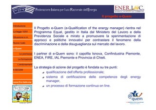 www.fire-italia.org
Il Progetto e-Quem (e-Qualification of the energy manager) rientra nel
Programma Equal, gestito in Italia dal Ministero del Lavoro e della
Previdenza Sociale e mirato a promuovere la sperimentazione di
approcci e politiche innovativi per contrastare il fenomeno della
discriminazione e della disuguaglianza sul mercato del lavoro.
I partner di e-Quem sono: il capofila Isnova, Confindustria Piemonte,
ENEA, FIRE, IAL Piemonte e Provincia di Chieti.
La strategia di azione del progetto è fondata su tre punti:
qualificazione dell’offerta professionale;
sistema di certificazione delle competenze degli energy
manager,
un processo di formazione continua on line.
Il progetto e-Quem
Introduzione
La legge 10/91
Situazione e.m.
Nuovo ruolo
e-Quem
Le premesse
La formazione
L’endorsement
Il SECEM
 