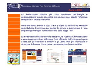 www.fire-italia.org
La Federazione Italiana per l’uso Razionale dell’Energia è
un’associazione tecnico-scientifica che promuove per statuto l’efficienza
energetica in tutte le sue forme.
Oltre alle attività rivolte ai soci, la FIRE opera su incarico del Ministero
dello Sviluppo Economico per gestire le nomine e promuovere il ruolo
degli energy manager nominati ai sensi della legge 10/91.
La Federazione collabora con le Istituzioni, la Pubblica Amministrazione
e varie Associazioni per diffondere l’uso efficiente dell’energia ed opera
a rete con gli operatori di settore e gli utenti finali per individuare e
rimuovere le barriere di mercato e per promuovere buone pratiche.
Cos’è la FIRE
 
