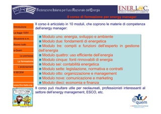 www.fire-italia.org
Il corso è articolato in 10 moduli, che coprono le materie di competenza
dell’energy manager:
Il corso può risultare utile per neolaureati, professionisti interessanti al
settore dell’energy management, ESCO, etc.
Modulo uno: energia, sviluppo e ambiente
Modulo due: fondamenti di energetica
Modulo tre: compiti e funzioni dell’esperto in gestione
dell’energia
Modulo quattro: uso efficiente dell’energia
Modulo cinque: fonti rinnovabili di energia
Modulo sei: contabilità energetica
Modulo sette: legislazione, normativa e contratti
Modulo otto: organizzazione e management
Modulo nove: comunicazione e marketing
Modulo dieci: economia e finanza
Modulo uno: energia, sviluppo e ambiente
Modulo due: fondamenti di energetica
Modulo tre: compiti e funzioni dell’esperto in gestione
dell’energia
Modulo quattro: uso efficiente dell’energia
Modulo cinque: fonti rinnovabili di energia
Modulo sei: contabilità energetica
Modulo sette: legislazione, normativa e contratti
Modulo otto: organizzazione e management
Modulo nove: comunicazione e marketing
Modulo dieci: economia e finanza
Il corso di formazione per energy manager
Introduzione
La legge 10/91
Situazione e.m.
Nuovo ruolo
e-Quem
Le premesse
La formazione
L’endorsement
Il SECEM
 