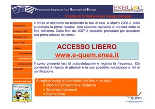 www.fire-italia.org
Il corso di formazione per energy manager
Il corso al momento ha terminato le fasi di test. A Marzo 2008 è stata
pubblicata la prima release. Una seconda revisione è prevista entro la
fine dell’anno. Dalla fine del 2007 è possibile prenotarsi per accedere
alla prima release del corso.
Il corso presenta test di autovalutazione e registra la frequenza. Ciò
consentirà il rilascio di attestati e la sua possibile valutazione a fini di
certificazione.
ACCESSO LIBERO
www.e-quem.enea.it
ACCESSO LIBERO
www.e-quem.enea.it
A regime corso di tipo misto (on line + on site):
Moduli Formazione a Distanza
Seminari intermedi
Esami finali
A regime corso di tipo misto (on line + on site):
Moduli Formazione a Distanza
Seminari intermedi
Esami finali
Introduzione
La legge 10/91
Situazione e.m.
Nuovo ruolo
e-Quem
Le premesse
La formazione
L’endorsement
Il SECEM
 