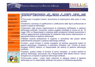 www.fire-italia.org
L’Ente/Società/Organizzazione che aderisce al progetto e-Quem quale
“Sostenitore”, sottoscrivendo l’allegato Modulo di adesione, si rende disponibile
a:
Promuovere il progetto e-Quem, favorendone la realizzazione delle azioni in esso
previste.
Sostenere il processo di qualificazione e certificazione della figura professionale di
Esperto in gestione dell’energia.
Valorizzare nella propria organizzazione la professione dell’Esperto in gestione
dell’energia certificato, nominando, qualora soggetto all’obbligo di nomina ex art. 19
Legge 10/91 un Responsabile in possesso delle competenze richieste favorendone il
continuo aggiornamento professionale ed adottando nella propria organizzazione un
appropriato sistema di gestione dell’energia.
Affidare incarichi professionali di supporto e consulenza alle proprie attività
preferibilmente ad Esperti in gestione dell’energia certificati.
Invitare i propri fornitori in ambito energetico ad adottare appropriati sistemi di
gestioni dell’energia, richiedendo, in particolare richiedere, che i fornitori di servizi
energetici (ESCO) abbiano un Responsabile del sistema di gestione dell’energia
certificato.
Adottare, qualora trattasi di fornitore di servizi energetici, un proprio sistema di
gestione dell’energia, assicurando che il Responsabile delle attività inerenti i servizi
energetici sia un Esperto in gestione dell’energia certificato.
Promuovere presso i propri clienti l’adozione di adeguati sistemi di gestione
dell’energia con un responsabile certificato che assicuri un’interfaccia appropriata.
La campagna di endorsement
Introduzione
La legge 10/91
Situazione e.m.
Nuovo ruolo
e-Quem
Le premesse
La formazione
L’endorsement
Il SECEM
 