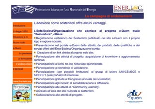 www.fire-italia.org
L’adesione come sostenitori offre alcuni vantaggi.
L’Ente/Società/Organizzazione che aderisce al progetto e-Quem quale
“Sostenitore”, ottiene:
Registrazione nell’elenco dei Sostenitori pubblicato nel sito e-Quem con il proprio
logo e ragione sociale;
Presentazione nel portale e-Quem delle attività, dei prodotti, delle qualifiche e dei
servizi offerti dell’Ente/Società/Organizzazione iscritta;
Creazione di un link diretto al proprio web site;
Partecipazione alle attività di progetto, acquisizione di know-how e aggiornamento
continuo.
Partecipazione ai corsi on-line nella fase sperimentale.
Partecipazione ai workshop di validazione.
Partecipazione (con possibili limitazioni) ai gruppi di lavoro UNI/CEI/GGE e
SINCERT quali portatori di interesse.
Partecipazione gratuita al Congresso annuale dei sostenitori;
Partecipazione agli incontri di sensibilizzazione e diffusione.
Partecipazione alle attività di “Community Learning”.
Accesso all’area del sito riservata ai sostenitori.
Collaborazione alle attività di progetto.
La campagna di endorsement
Introduzione
La legge 10/91
Situazione e.m.
Nuovo ruolo
e-Quem
Le premesse
La formazione
L’endorsement
Il SECEM
 